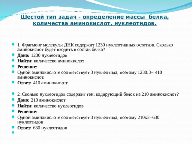 Шестой тип задач - определение массы белка, количества аминокислот, нуклеотидов.   1. Фрагмент молекулы ДНК содержит 1230 нуклеотидных остатков. Сколько аминокислот будет входить в состав белка? Дано: 1230 нуклеотидов Найти: количество аминокислот Решение : Одной аминокислоте соответствует 3 нуклеотида, поэтому 1230:3= 410 аминокислот. Ответ: 410 аминокислот.   2. Сколько нуклеотидов содержит ген, кодирующий белок из 210 аминокислот? Дано: 210 аминокислот Найти: количество нуклеотидов Решение : Одной аминокислоте соответствует 3 нуклеотида, поэтому 210х3=630 нуклеотидов  Ответ: 630 нуклеотидов     