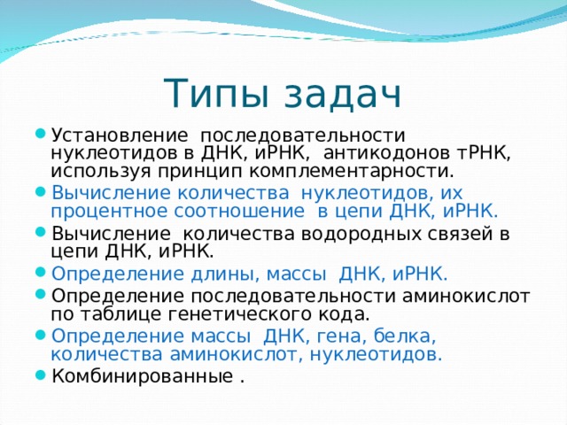 Типы задач Установление последовательности нуклеотидов в ДНК, иРНК, антикодонов тРНК, используя принцип комплементарности. Вычисление количества нуклеотидов, их процентное соотношение в цепи ДНК, иРНК. Вычисление количества водородных связей в цепи ДНК, иРНК. Определение длины, массы ДНК, иРНК. Определение последовательности аминокислот по таблице генетического кода. Определение массы ДНК, гена, белка, количества аминокислот, нуклеотидов. Комбинированные .  