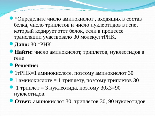 *Определите число аминокислот , входящих в состав белка, число триплетов и число нуклеотидов в гене, который кодирует этот белок, если в процессе трансляции участвовало 30 молекул тРНК. Дано: 30 тРНК Найти: число аминокислот, триплетов, нуклеотидов в гене Решение: 1тРНК=1 аминокислоте, поэтому аминокислот 30 1 аминокислоте = 1 триплету, поэтому триплетов 30  1 триплет = 3 нуклеотида, поэтому 30х3=90 нуклеотидов. Ответ: аминокислот 30, триплетов 30, 90 нуклеотидов  