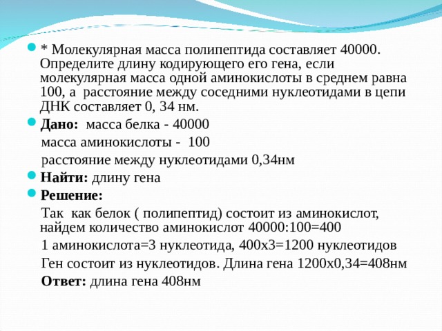 * Молекулярная масса полипептида составляет 40000. Определите длину кодирующего его гена, если молекулярная масса одной аминокислоты в среднем равна 100, а расстояние между соседними нуклеотидами в цепи ДНК составляет 0, 34 нм. Дано: масса белка - 40000  масса аминокислоты - 100  расстояние между нуклеотидами 0,34нм Найти: длину гена Решение:   Так как белок ( полипептид) состоит из аминокислот, найдем количество аминокислот 40000:100=400  1 аминокислота=3 нуклеотида, 400х3=1200 нуклеотидов  Ген состоит из нуклеотидов. Длина гена 1200х0,34=408нм  Ответ: длина гена 408нм 