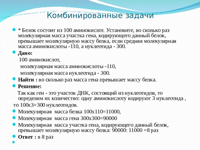 Комбинированные задачи * Белок состоит из 100 аминокислот. Установите, во сколько раз молекулярная масса участка гена, кодирующего данный белок, превышает молекулярную массу белка, если средняя молекулярная масса аминокислоты -110, а нуклеотида - 300. Дано:   100 аминокислот,  молекулярная масса аминокислоты -110,  молекулярная масса нуклеотида - 300. Найти : во сколько раз масса гена превышает массу белка. Решение:   Так как ген - это участок ДНК, состоящий из нуклеотидов, то определим их количество: одну аминокислоту кодируют 3 нуклеотида ,  то 100х3=300 нуклеотидов. Молекулярная масса белка 100х110=11000, Молекулярная масса гена 300х300=90000 Молекулярная масса участка гена, кодирующего данный белок, превышает молекулярную массу белка: 90000: 11000 =8 раз Ответ : в 8 раз 