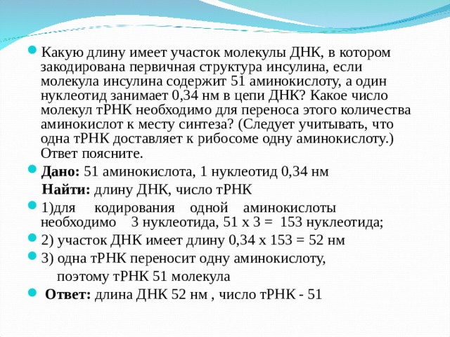 Какую длину имеет участок молекулы ДНК, в котором закодирована первичная структура инсулина, если молекула инсулина содержит 51 аминокислоту, а один нуклеотид занимает 0,34 нм в цепи ДНК? Какое число молекул тРНК необходимо для переноса этого количества аминокислот к месту синтеза? (Следует учитывать, что одна тРНК доставляет к рибосоме одну аминокислоту.) Ответ поясните. Дано: 51 аминокислота, 1 нуклеотид 0,34 нм  Найти: длину ДНК, число тРНК 1)для кодирования одной аминокислоты необходимо 3 нуклеотида, 51 х 3 = 153 нуклеотида; 2) участок ДНК имеет длину 0,34 х 153 = 52 нм 3) одна тРНК переносит одну аминокислоту,  поэтому тРНК 51 молекула  Ответ: длина ДНК 52 нм , число тРНК - 51 