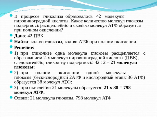 В процессе гликолиза образовалось 42 молекулы пировиноградной кислоты. Какое количество молекул глюкозы подверглось расщеплению и сколько молекул АТФ образуется при полном окислении? Дано : 42 ПВК Найти : кол-во глюкозы, кол-во АТФ при полном окислении. Решение: 1) при гликолизе одна молекула глюкозы расщепляется с образованием 2-х молекул пировиноградной кислоты (ПВК), следовательно, гликолизу подверглось: 42 : 2 = 21 молекула глюкозы; 2) при полном окислении одной молекулы глюкозы (бескислородный 2АТФ и кислородный этапы 36 АТФ) образуется 38 молекул АТФ; 3) при окислении 21 молекулы образуется: 21 х 38 = 798 молекул АТФ. Ответ: 21 молекула глюкозы, 798 молекул АТФ  