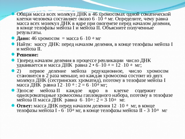 Общая масса всех молекул ДНК в 46 хромосомах одной соматической клетки человека составляет около 6 .  10 -9 мг. Определите, чему равна масса всех молекул ДНК в ядре при овогенезе перед началом деления, в конце телофазы мейоза I и мейоза II . Объясните полученные результаты. Дано: 46 хромосом = масса 6 .  10 -9 мг Найти: массу ДНК: перед началом деления, в конце телофазы мейоза I и мейоза II . Решение: 1)перед началом деления в процессе репликации число ДНК удваивается и масса ДНК равна 2 • 6 .  10 -9 = 12  . 10 -9 мг; 2)  первое деление мейоза редукционное, число хромосом становится в 2 раза меньше, но каждая хромосома состоит из двух молекул ДНК (сестринских хроматид), поэтому в телофазе мейоза I масса ДНК равна 12 . 10 -9 : 2 = 6 . 10 -9 мг; 3)после мейоза II каждое ядро в клетке содержит однохроматидные хромосомы гаплоидного набора, поэтому в телофазе мейоза II масса ДНК равна 6 . 10 -9 : 2 = 3 . 10 -9   мг. Ответ: масса ДНК перед началом деления 12  . 10 -9 мг, в конце телофазы мейоза I - 6 . 10 -9 мг, в конце телофазы мейоза II - 3 . 10 -9   мг 