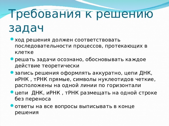 Требования к решению задач ход решения должен соответствовать последовательности процессов, протекающих в клетке решать задачи осознано, обосновывать каждое действие теоретически запись решения оформлять аккуратно, цепи ДНК, иРНК , тРНК прямые, символы нуклеотидов четкие, расположены на одной линии по горизонтали цепи ДНК, иРНК , тРНК размещать на одной строке без переноса ответы на все вопросы выписывать в конце решения  