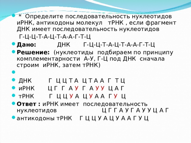  * Определите последовательность нуклеотидов иРНК, антикодоны молекул тРНК , если фрагмент ДНК имеет последовательность нуклеотидов  Г-Ц-Ц-Т-А-Ц-Т-А-А-Г-Т-Ц Дано: ДНК Г-Ц-Ц-Т-А-Ц-Т-А-А-Г-Т-Ц Решение: (нуклеотиды подбираем по принципу комплементарности А-У, Г-Ц под ДНК сначала строим иРНК, затем тРНК)     ДНК Г Ц Ц Т А Ц Т А А Г Т Ц  иРНК Ц Г Г А У Г А У У Ц А Г  тРНК Г Ц Ц У А Ц У А А Г У Ц Ответ : иРНК имеет последовательность нуклеотидов Ц Г Г А У Г А У У Ц А Г антикодоны тРНК Г Ц Ц У А Ц У А А Г У Ц  