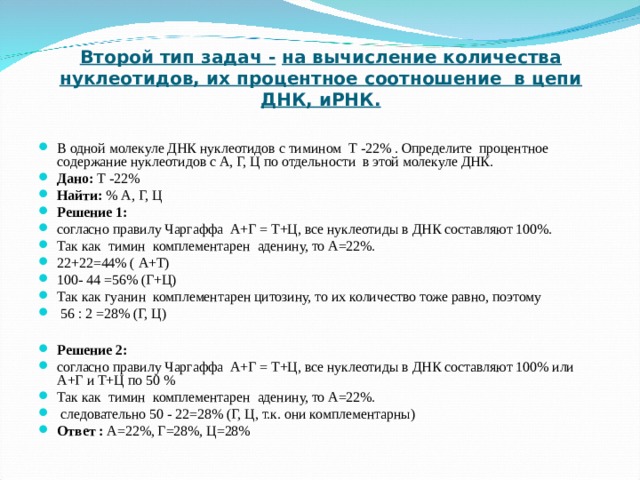   Второй тип задач -  на вычисление количества нуклеотидов, их процентное соотношение в цепи ДНК, иРНК. В одной молекуле ДНК нуклеотидов с тимином Т -22% . Определите процентное содержание нуклеотидов с А, Г, Ц по отдельности в этой молекуле ДНК. Дано: Т -22% Найти: % А, Г, Ц Решение 1:  согласно правилу Чаргаффа А+Г = Т+Ц, все нуклеотиды в ДНК составляют 100%. Так как тимин комплементарен аденину, то А=22%. 22+22=44% ( А+Т) 100- 44 =56% (Г+Ц) Так как гуанин комплементарен цитозину, то их количество тоже равно, поэтому  56 : 2 =28% (Г, Ц)  Решение 2:  согласно правилу Чаргаффа А+Г = Т+Ц, все нуклеотиды в ДНК составляют 100% или А+Г и Т+Ц по 50 % Так как тимин комплементарен аденину, то А=22%.  следовательно 50 - 22=28% (Г, Ц, т.к. они комплементарны) Ответ : А=22%, Г=28%, Ц=28%  