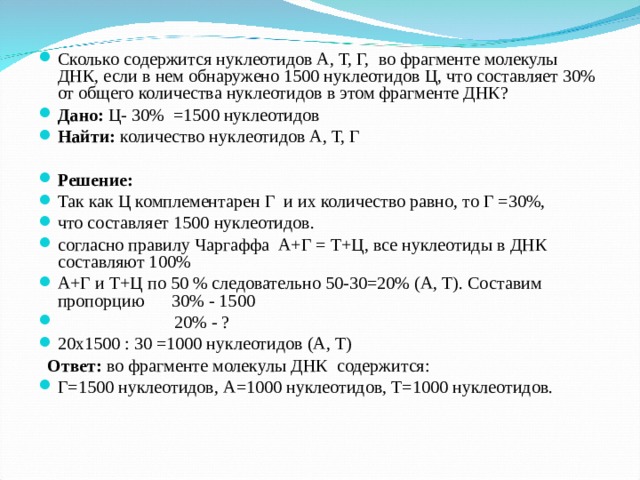 Сколько содержится нуклеотидов А, Т, Г, во фрагменте молекулы ДНК, если в нем обнаружено 1500 нуклеотидов Ц, что составляет 30% от общего количества нуклеотидов в этом фрагменте ДНК? Дано: Ц- 30% =1500 нуклеотидов Найти: количество нуклеотидов А, Т, Г   Решение:  Так как Ц комплементарен Г и их количество равно, то Г =30%, что составляет 1500 нуклеотидов. согласно правилу Чаргаффа А+Г = Т+Ц, все нуклеотиды в ДНК составляют 100% А+Г и Т+Ц по 50 % следовательно 50-30=20% (А, Т). Составим пропорцию 30% - 1500  20% - ? 20х1500 : 30 =1000 нуклеотидов (А, Т)  Ответ: во фрагменте молекулы ДНК содержится: Г=1500 нуклеотидов, А=1000 нуклеотидов, Т=1000 нуклеотидов.  