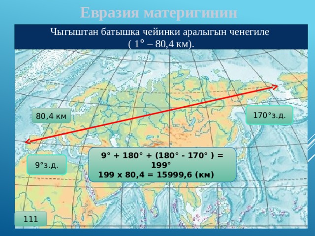  Евразия материгинин Чыгыштан батышка чейинки аралыгын ченегиле ( 1 ° – 80,4 км). 170°з.д. 80,4 км 9° + 180° + (180° - 170° ) = 199° 199 х 80,4 = 15999,6 (км)   9°з.д. 111 