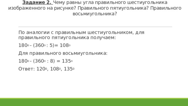 Задание 2. Чему равны угла правильного шестиугольника изображенного на рисунке? Правильного пятиугольника? Правильного восьмиугольника? По аналогии с правильным шестиугольником, для правильного пятиугольника получаем: 180 о - (360 о : 5)= 108 о  Для правильного восьмиугольника: 180 о - (360 о : 8) = 135 о Ответ: 120 0 , 108 0 , 135 0  