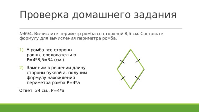 Проверка домашнего задания № 694. Вычислите периметр ромба со стороной 8,5 см. Составьте формулу для вычисления периметра ромба. У ромба все стороны равны, следовательно P=4*8,5=34 (см.) Заменим в решении длину стороны буквой a, получим формулу нахождения периметра ромба P=4*a Ответ: 34 см., P=4*a 