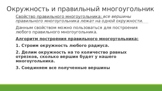 Окружность и правильный многоугольник Свойство правильного многоугольника: все вершины правильного многоугольника лежат на одной окружности. Данным свойством можно пользоваться для построения любого правильного многоугольника. Алгоритм построения правильного многоугольника: 1. Строим окружность любого радиуса. 2. Делим окружность на то количество равных отрезков, сколько вершин будет у нашего многоугольника. 3. Соединяем все полученные вершины  