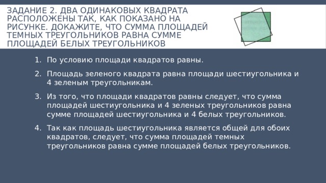 Задание 2. Два одинаковых квадрата расположены так, как показано на рисунке. Докажите, что сумма площадей темных треугольников равна сумме площадей белых треугольников По условию площади квадратов равны. Площадь зеленого квадрата равна площади шестиугольника и 4 зеленым треугольникам. Из того, что площади квадратов равны следует, что сумма площадей шестиугольника и 4 зеленых треугольников равна сумме площадей шестиугольника и 4 белых треугольников. Так как площадь шестиугольника является общей для обоих квадратов, следует, что сумма площадей темных треугольников равна сумме площадей белых треугольников. 