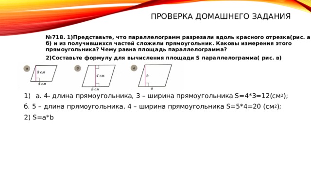 Проверка домашнего задания № 718. 1)Представьте, что параллелограмм разрезали вдоль красного отрезка(рис. a и б) и из получившихся частей сложили прямоугольник. Каковы измерения этого прямоугольника? Чему равна площадь параллелограмма? 2)Составьте формулу для вычисления площади S параллелограмма( рис. в) а. 4- длина прямоугольника, 3 – ширина прямоугольника S=4*3=12(см 2 ); б. 5 – длина прямоугольника, 4 – ширина прямоугольника S=5*4=20 (см 2 ); 2) S=а*b 