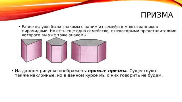 ПРизма Ранее вы уже были знакомы с одним из семейств многогранников- пирамидами. Но есть еще одно семейство, с некоторыми представителями которого вы уже тоже знакомы. На данном рисунке изображены прямые призмы. Существуют также наклонные, но в данном курсе мы о них говорить не будем. 