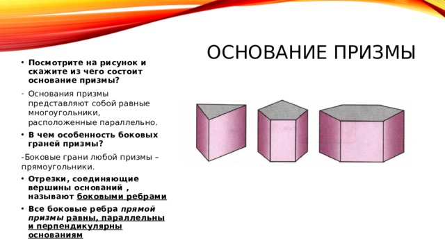 Основание призмы Посмотрите на рисунок и скажите из чего состоит основание призмы? Основания призмы представляют собой равные многоугольники, расположенные параллельно. В чем особенность боковых граней призмы? -Боковые грани любой призмы – прямоугольники. Отрезки, соединяющие вершины оснований , называют боковыми ребрами Все боковые ребра прямой призмы  равны, параллельны и перпендикулярны основаниям 