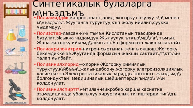 Синтетикалык булаларга м\нъздъмъ Полиамиддик -капрон,энант,анид-жогорку созулуу к\ч\ менен м\нъздълът.Жууганга туруктуу,къп жолу ийилип,суукка чыдамдуу. Полиэстер -лавсан-к\ч\ тъмън.Кислотанын таасиринде бузулат.Ысыкка чыдамдуу.Жылуулук ъткър\мд\\л\г\ тъмън. Жана жогорку ийкемд\\л\ккъ ээ.Ъз формасын жакшы сактайт. Полиакрилонитрил -нитрон-сыртынан ж\нгъ окшош.Жогорку бекемдикке ээ.Жууганда формасын жакшы сактайт./т\ктъън\ талап кылбайт. Поливинилхлорид —хлорин-Жогорку химиялык туруктуу,к\йбъъч\,жалындабоочу,жогорку элетроизоляциялык касиетке ээ.Электростатикалык зарядды топтоого жъндъмд\\ болгондуктан медициналык шейшептерди ънд\р\\ \ч\н колдонулат. Поливинилспиртт\ \-мтилан-микробко каршы касиетке ээ,медицинада убактылуу хирургиялык тигиштерди тиг\\дъ колдонулат. 