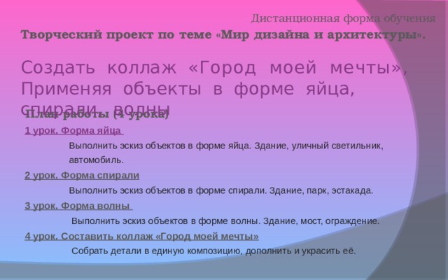 Дистанционная форма обучения Творческий проект по теме «Мир дизайна и архитектуры».  Создать коллаж «Город моей мечты» , Применяя объекты в форме яйца, спирали, волны План работы (4 урока) 1 урок. Форма яйца  Выполнить эскиз объектов в форме яйца. Здание, уличный светильник,  автомобиль. 2 урок. Форма спирали  Выполнить эскиз объектов в форме спирали. Здание, парк, эстакада. 3 урок. Форма волны  Выполнить эскиз объектов в форме волны. Здание, мост, ограждение. 4 урок. Составить коллаж «Город моей мечты»  Собрать детали в единую композицию, дополнить и украсить её.    