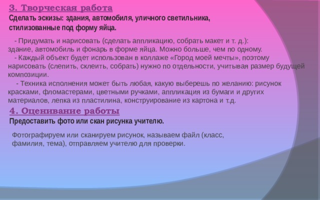 3. Творческая работа Сделать эскизы: здания, автомобиля, уличного светильника, стилизованные под форму яйца.  - Придумать и нарисовать (сделать аппликацию, собрать макет и т. д.): здание, автомобиль и фонарь в форме яйца. Можно больше, чем по одному.  - Каждый объект будет использован в коллаже «Город моей мечты», поэтому нарисовать (слепить, склеить, собрать) нужно по отдельности, учитывая размер будущей композиции.  - Техника исполнения может быть любая, какую выберешь по желанию: рисунок красками, фломастерами, цветными ручками, аппликация из бумаги и других материалов, лепка из пластилина, конструирование из картона и т.д. 4. Оценивание работы Предоставить фото или скан рисунка учителю. Фотографируем или сканируем рисунок, называем файл (класс, фамилия, тема), отправляем учителю для проверки. 