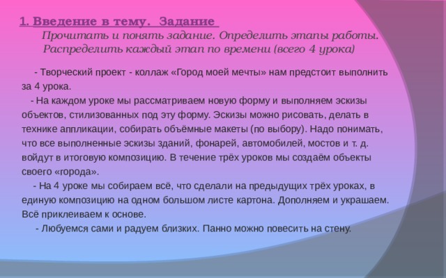 1. Введение в тему. Задание  Прочитать и понять задание. Определить этапы работы.  Распределить каждый этап по времени (всего 4 урока)  - Творческий проект - коллаж «Город моей мечты» нам предстоит выполнить за 4 урока.  - На каждом уроке мы рассматриваем новую форму и выполняем эскизы объектов, стилизованных под эту форму. Эскизы можно рисовать, делать в технике аппликации, собирать объёмные макеты (по выбору). Надо понимать, что все выполненные эскизы зданий, фонарей, автомобилей, мостов и т. д. войдут в итоговую композицию. В течение трёх уроков мы создаём объекты своего «города».  - На 4 уроке мы собираем всё, что сделали на предыдущих трёх уроках, в единую композицию на одном большом листе картона. Дополняем и украшаем. Всё приклеиваем к основе.  - Любуемся сами и радуем близких. Панно можно повесить на стену. 