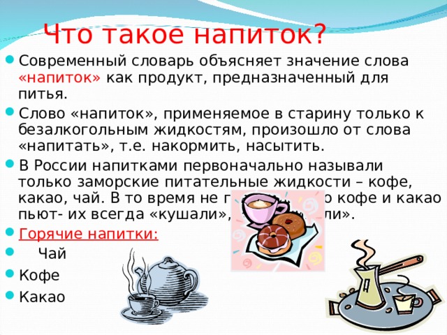 Что такое напиток? Современный словарь объясняет значение слова «напиток» как продукт, предназначенный для питья. Слово «напиток», применяемое в старину только к безалкогольным жидкостям, произошло от слова «напитать», т.е. накормить, насытить. В России напитками первоначально называли только заморские питательные жидкости – кофе, какао, чай. В то время не говорили, что кофе и какао пьют- их всегда «кушали», «откушивали». Горячие напитки:  Чай Кофе Какао 