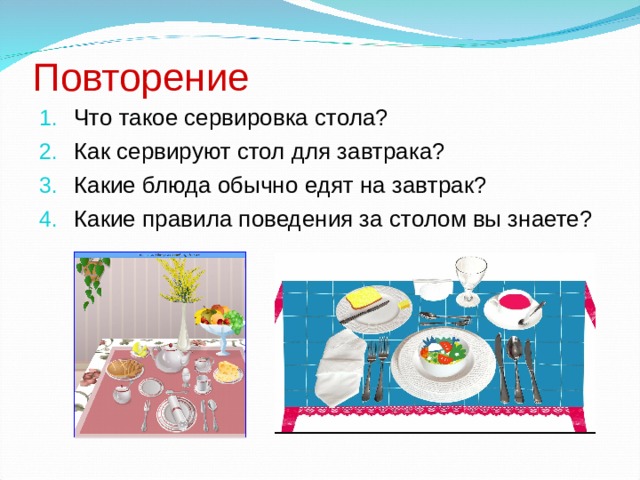 Повторение Что такое сервировка стола? Как сервируют стол для завтрака? Какие блюда обычно едят на завтрак? Какие правила поведения за столом вы знаете? 