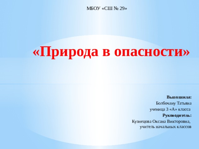 МБОУ «СШ № 29»            «Природа в опасности»       Выполнила: Болбочану Татьяна ученица 3 «А» класса   Руководитель: Кузнецова Оксана Викторовна, учитель начальных классов 