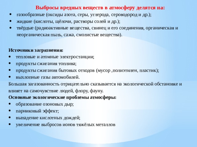 Выбросы вредных веществ в атмосферу делятся на: газообразные (оксиды азота, серы, углерода, сероводород и др.); жидкие (кислоты, щёлочи, растворы солей и др.); твёрдые (радиоактивные вещества, свинец и его соединения, органическая и неорганическая пыль, сажа, смолистые вещества). Источники загрязнения: тепловые и атомные электростанции; продукты сжигания топлива; продукты сжигания бытовых отходов (мусор ,полиэтилен, пластик); выхлопные газы автомобилей. Большая загазованность отрицательно сказывается на экологической обстановке и влияет на самочувствие людей, флору, фауну. Основные экологические проблемы атмосферы: образование озоновых дыр; парниковый эффект; выпадение кислотных дождей; увеличение выбросов ионов тяжёлых металлов 