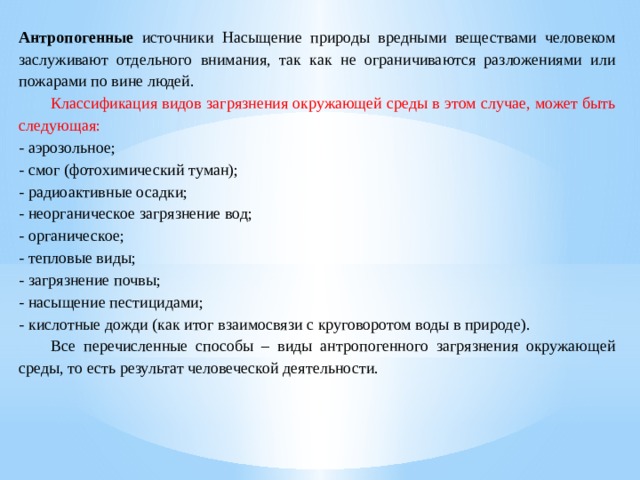 Антропогенные источники Насыщение природы вредными веществами человеком заслуживают отдельного внимания, так как не ограничиваются разложениями или пожарами по вине людей.  Классификация видов загрязнения окружающей среды в этом случае, может быть следующая: - аэрозольное; - смог (фотохимический туман); - радиоактивные осадки; - неорганическое загрязнение вод; - органическое; - тепловые виды; - загрязнение почвы; - насыщение пестицидами; - кислотные дожди (как итог взаимосвязи с круговоротом воды в природе).  Все перечисленные способы – виды антропогенного загрязнения окружающей среды, то есть результат человеческой деятельности. 