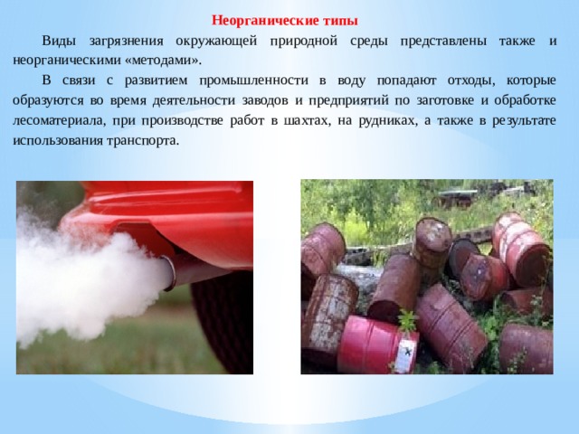 Неорганические типы  Виды загрязнения окружающей природной среды представлены также и неорганическими «методами».  В связи с развитием промышленности в воду попадают отходы, которые образуются во время деятельности заводов и предприятий по заготовке и обработке лесоматериала, при производстве работ в шахтах, на рудниках, а также в результате использования транспорта. 