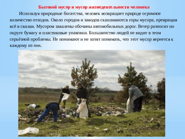 Бытовой мусор и мусор жизнедеятельности человека  Используя природные богатства, человек возвращает природе огромное количество отходов. Около городов и заводов скапливаются горы мусора, превращая всё в свалки. Мусором завалены обочины автомобильных дорог. Ветер разносит по округе бумагу и пластиковые упаковки. Большинство людей не видит в этом серьёзной проблемы. Не понимают и не хотят понимать, что этот мусор вернется к каждому из них. 