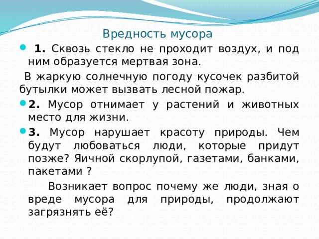 Вредность мусора  1. Сквозь стекло не проходит воздух, и под ним образуется мертвая зона.  В жаркую солнечную погоду кусочек разбитой бутылки может вызвать лесной пожар. 2. Мусор отнимает у растений и животных место для жизни. 3. Мусор нарушает красоту природы. Чем будут любоваться люди, которые придут позже? Яичной скорлупой, газетами, банками, пакетами ?  Возникает вопрос почему же люди, зная о вреде мусора для природы, продолжают загрязнять её? 