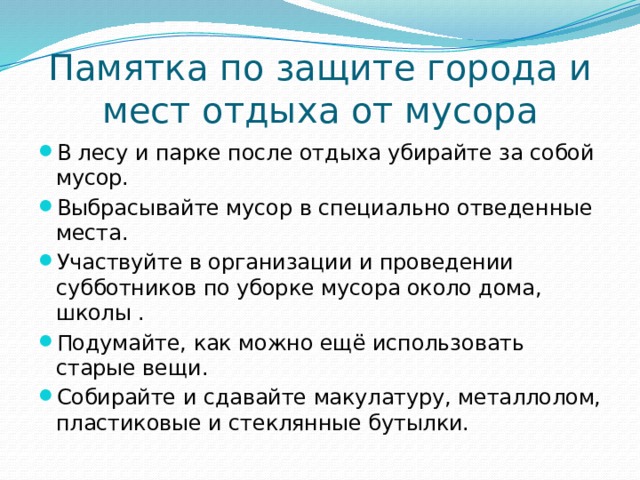 Памятка по защите города и мест отдыха от мусора В лесу и парке после отдыха убирайте за собой мусор. Выбрасывайте мусор в специально отведенные места. Участвуйте в организации и проведении субботников по уборке мусора около дома, школы . Подумайте, как можно ещё использовать старые вещи. Собирайте и сдавайте макулатуру, металлолом, пластиковые и стеклянные бутылки. 