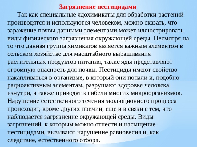 Загрязнение пестицидами   Так как специальные ядохимикаты для обработки растений производятся и используются человеком, можно сказать, что заражение почвы данными элементами может иллюстрировать виды физического загрязнения окружающей среды. Несмотря на то что данная группа химикатов является важным элементом в сельском хозяйстве для масштабного выращивания растительных продуктов питания, такие яды представляют огромную опасность для почвы. Пестициды имеют свойство накапливаться в организме, в который они попали и, подобно радиоактивным элементам, разрушают здоровье человека изнутри, а также приводят к гибели многих микроорганизмов. Нарушение естественного течения эволюционного процесса происходит, кроме других причин, еще и в связи с тем, что наблюдается загрязнение окружающей среды. Виды загрязнений, к которым можно отнести и насыщение пестицидами, вызывают нарушение равновесия и, как следствие, естественного отбора. 