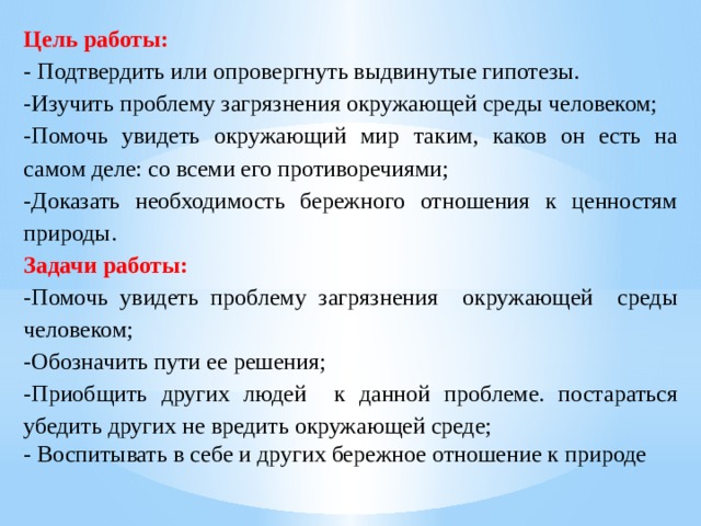 Цель работы:  - Подтвердить или опровергнуть выдвинутые гипотезы. -Изучить проблему загрязнения окружающей среды человеком; -Помочь увидеть окружающий мир таким, каков он есть на самом деле: со всеми его противоречиями; -Доказать необходимость бережного отношения к ценностям природы. Задачи работы: -Помочь увидеть проблему загрязнения окружающей среды человеком; -Обозначить пути ее решения; -Приобщить других людей к данной проблеме. постараться убедить других не вредить окружающей среде; - Воспитывать в себе и других бережное отношение к природе 