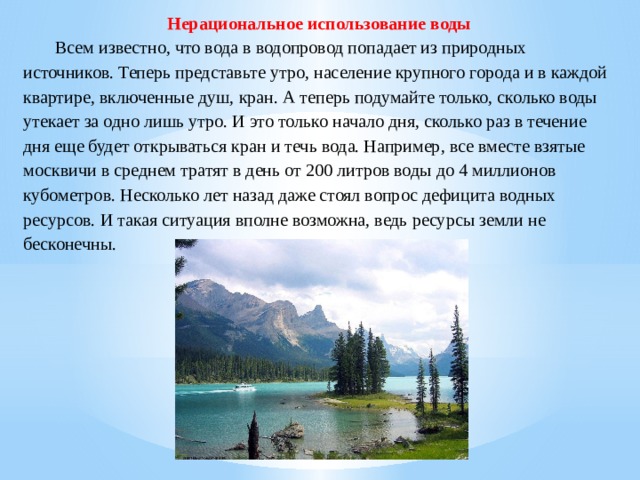 Нерациональное использование воды  Всем известно, что вода в водопровод попадает из природных источников. Теперь представьте утро, население крупного города и в каждой квартире, включенные душ, кран. А теперь подумайте только, сколько воды утекает за одно лишь утро. И это только начало дня, сколько раз в течение дня еще будет открываться кран и течь вода. Например, все вместе взятые москвичи в среднем тратят в день от 200 литров воды до 4 миллионов кубометров. Несколько лет назад даже стоял вопрос дефицита водных ресурсов. И такая ситуация вполне возможна, ведь ресурсы земли не бесконечны. 