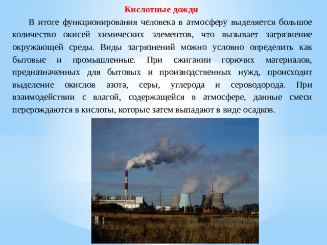 Кислотные дожди   В итоге функционирования человека в атмосферу выделяется большое количество окисей химических элементов, что вызывает загрязнение окружающей среды. Виды загрязнений можно условно определить как бытовые и промышленные. При сжигании горючих материалов, предназначенных для бытовых и производственных нужд, происходит выделение окислов азота, серы, углерода и сероводорода. При взаимодействии с влагой, содержащейся в атмосфере, данные смеси перерождаются в кислоты, которые затем выпадают в виде осадков. 
