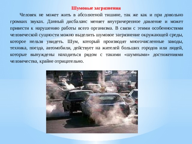 Шумовые загрязнения   Человек не может жить в абсолютной тишине, так же как и при довольно громких звуках. Данный дисбаланс меняет внутричерепное давление и может привести к нарушению работы всего организма. В связи с этими особенностями человеческой сущности можно выделить шумовое загрязнение окружающей среды, которое нельзя увидеть. Шум, который производят многочисленные заводы, техника, поезда, автомобили, действует на жителей больших городов или людей, которые вынуждены находиться рядом с такими «шумными» достижениями человечества, крайне отрицательно. 