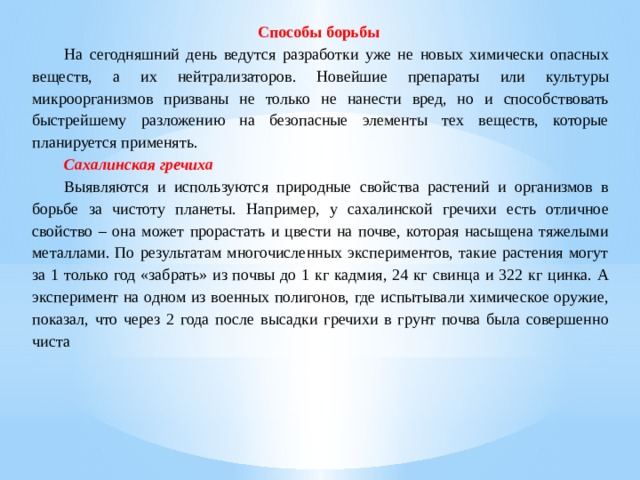 Способы борьбы   На сегодняшний день ведутся разработки уже не новых химически опасных веществ, а их нейтрализаторов. Новейшие препараты или культуры микроорганизмов призваны не только не нанести вред, но и способствовать быстрейшему разложению на безопасные элементы тех веществ, которые планируется применять.  Сахалинская гречиха  Выявляются и используются природные свойства растений и организмов в борьбе за чистоту планеты. Например, у сахалинской гречихи есть отличное свойство – она может прорастать и цвести на почве, которая насыщена тяжелыми металлами. По результатам многочисленных экспериментов, такие растения могут за 1 только год «забрать» из почвы до 1 кг кадмия, 24 кг свинца и 322 кг цинка. А эксперимент на одном из военных полигонов, где испытывали химическое оружие, показал, что через 2 года после высадки гречихи в грунт почва была совершенно чиста 