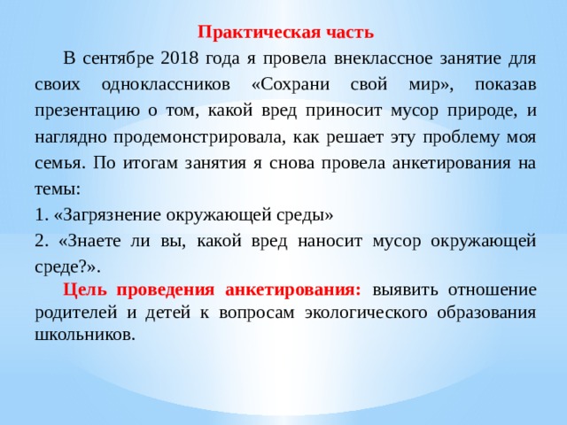 Практическая часть  В сентябре 2018 года я провела внеклассное занятие для своих одноклассников «Сохрани свой мир», показав презентацию о том, какой вред приносит мусор природе, и наглядно продемонстрировала, как решает эту проблему моя семья. По итогам занятия я снова провела анкетирования на темы: 1. «Загрязнение окружающей среды» 2. «Знаете ли вы, какой вред наносит мусор окружающей среде?».  Цель проведения анкетирования:  выявить отношение родителей и детей к вопросам экологического образования школьников. 