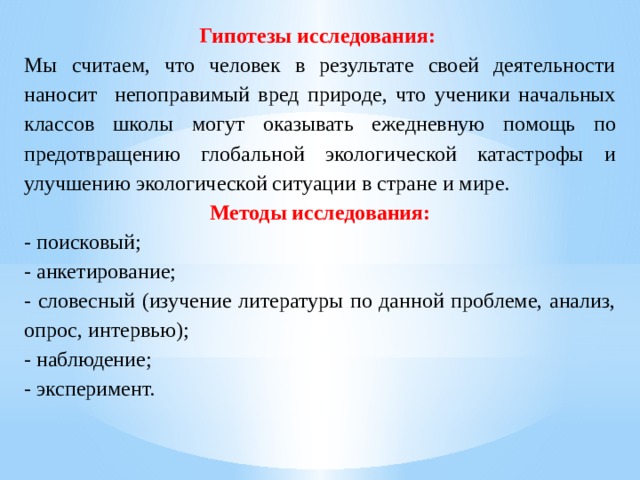 Гипотезы исследования: Мы считаем, что человек в результате своей деятельности наносит непоправимый вред природе, что ученики начальных классов школы могут оказывать ежедневную помощь по предотвращению глобальной экологической катастрофы и улучшению экологической ситуации в стране и мире. Методы исследования: - поисковый; - анкетирование; - словесный (изучение литературы по данной проблеме, анализ, опрос, интервью); - наблюдение; - эксперимент. 