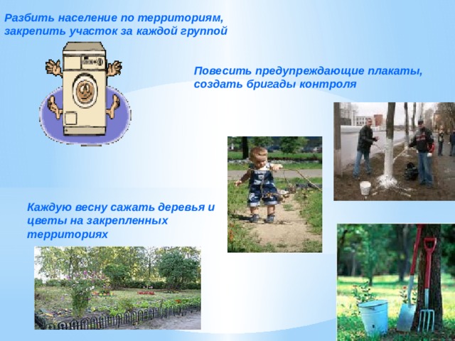 Разбить население по территориям, закрепить участок за каждой группой Повесить предупреждающие плакаты, создать бригады контроля Каждую весну сажать деревья и цветы на закрепленных территориях 
