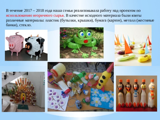 В течение 2017 – 2018 года наша семья реализовывала работу над проектом по использованию вторичного сырья . В качестве исходного материала были взяты различные материалы: пластик (бутылки, крышки), бумага (картон), металл (жестяные банки), стекло. 