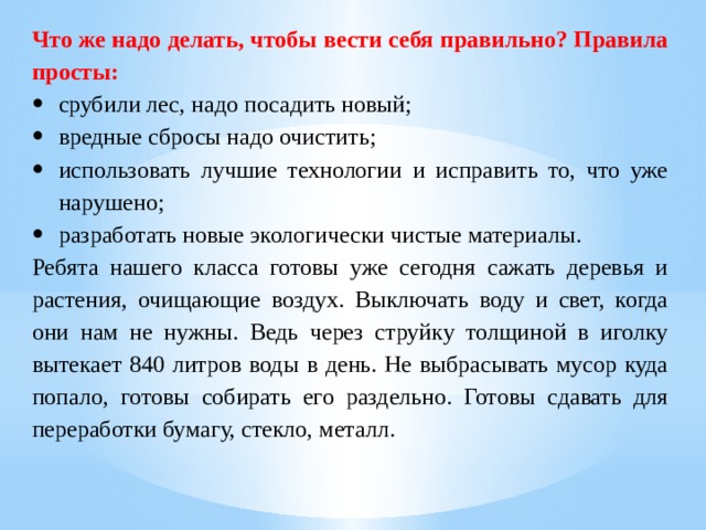 Что же надо делать, чтобы вести себя правильно? Правила просты: срубили лес, надо посадить новый; вредные сбросы надо очистить; использовать лучшие технологии и исправить то, что уже нарушено; разработать новые экологически чистые материалы. Ребята нашего класса готовы уже сегодня сажать деревья и растения, очищающие воздух. Выключать воду и свет, когда они нам не нужны. Ведь через струйку толщиной в иголку вытекает 840 литров воды в день. Не выбрасывать мусор куда попало, готовы собирать его раздельно. Готовы сдавать для переработки бумагу, стекло, металл. 