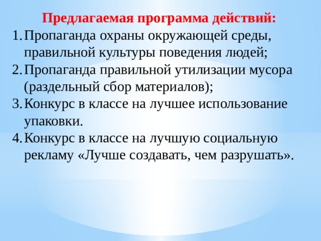 Предлагаемая программа действий: Пропаганда охраны окружающей среды, правильной культуры поведения людей; Пропаганда правильной утилизации мусора (раздельный сбор материалов); Конкурс в классе на лучшее использование упаковки. Конкурс в классе на лучшую социальную рекламу «Лучше создавать, чем разрушать». 