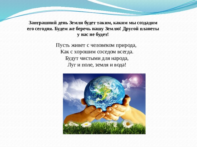 Пусть живет с человеком природа, Как с хорошим соседом всегда. Будут чистыми для народа, Луг и поле, земля и вода! Завтрашний день Земли будет таким, каким мы создадим его сегодня. Будем же беречь нашу Землю! Другой планеты у нас не будет! 