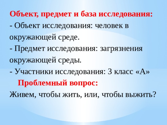 Объект, предмет и база исследования: - Объект исследования: человек в окружающей среде. - Предмет исследования: загрязнения окружающей среды. - Участники исследования: 3 класс «А»  Проблемный вопрос: Живем, чтобы жить, или, чтобы выжить? 