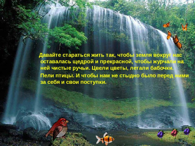  Давайте стараться жить так, чтобы земля вокруг нас оставалась щедрой и прекрасной, чтобы журчали на ней чистые ручьи. Цвели цветы, летали бабочки.  Пели птицы. И чтобы нам не стыдно было перед ними за себя и свои поступки. 