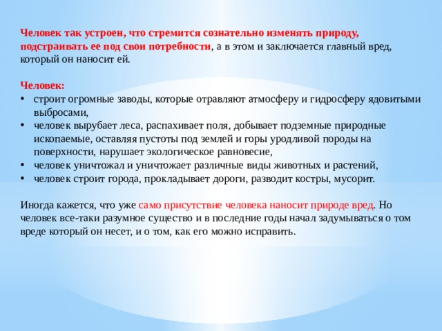 Человек так устроен, что стремится сознательно изменять природу, подстраивать ее под свои потребности , а в этом и заключается главный вред, который он наносит ей. Человек: строит огромные заводы, которые отравляют атмосферу и гидросферу ядовитыми выбросами, человек вырубает леса, распахивает поля, добывает подземные природные ископаемые, оставляя пустоты под землей и горы уродливой породы на поверхности, нарушает экологическое равновесие, человек уничтожал и уничтожает различные виды животных и растений, человек строит города, прокладывает дороги, разводит костры, мусорит. Иногда кажется, что уже само присутствие человека наносит природе вред . Но человек все-таки разумное существо и в последние годы начал задумываться о том вреде который он несет, и о том, как его можно исправить. 