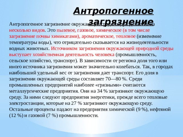 Антропогенное загрязнение Антропогенное загрязнение окружающей среды подразделяется на несколько видов . Это пылевое, газовое, химическое (в том числе загрязнение почвы химикатами), ароматическое, тепловое (изменение температуры воды), что отрицательно сказывается на жизнедеятельности водных животных. Источником загрязнения окружающей природной среды выступает хозяйственная деятельность человека (промышленность, сельское хозяйство, транспорт). В зависимости от региона доля того или иного источника загрязнения может значительно колебаться. Так, в городах наибольший удельный вес от загрязнения дает транспорт. Его доля в загрязнении окружающей среды составляет 70—80 %. Среди промышленных предприятий наиболее «грязными» считаются металлургические предприятия. Они на 34 % загрязняют окружающую среду. За ними следуют предприятия энергетики, прежде всего тепловые электростанции, которые на 27 % загрязняют окружающую среду. Остальные проценты падают на предприятия химической (9 %), нефтяной (12 %) и газовой (7 %) промышленности. 